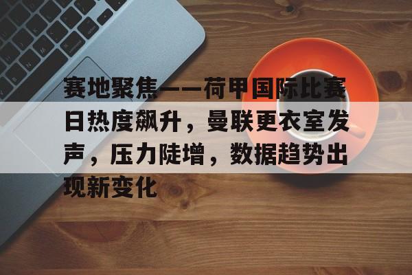 九游-赛地聚焦——荷甲国际比赛日热度飙升，曼联更衣室发声，压力陡增，数据趋势出现新变化(荷甲比赛预测)