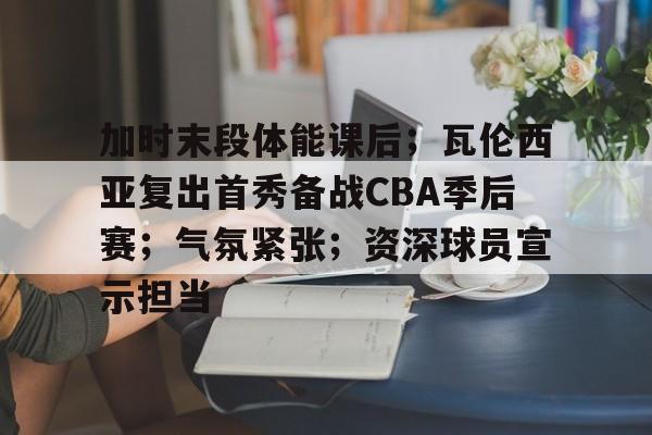 关于加时末段体能课后；瓦伦西亚复出首秀备战CBA季后赛；气氛紧张；资深球员宣示担当的信息