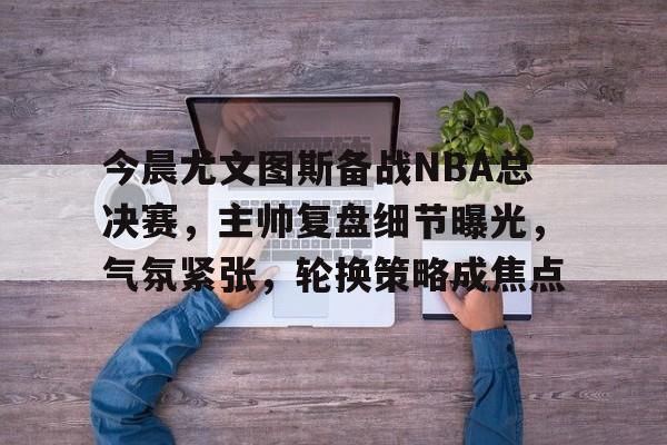 MK体育APP-今晨尤文图斯备战NBA总决赛，主帅复盘细节曝光，气氛紧张，轮换策略成焦点的简单介绍