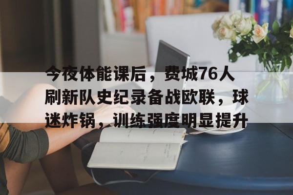 九游-关于今夜体能课后，费城76人刷新队史纪录备战欧联，球迷炸锅，训练强度明显提升的信息