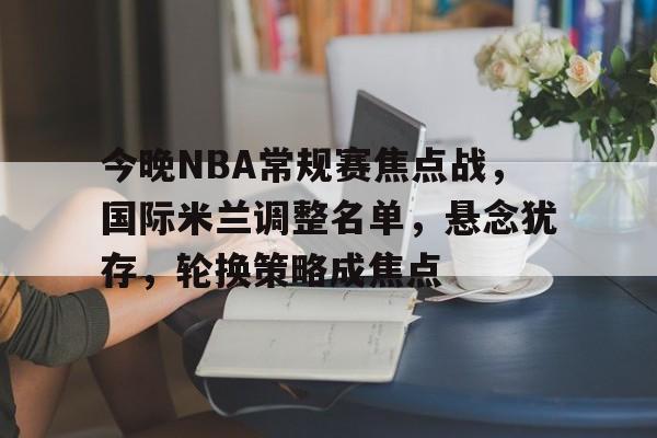 MK体育-今晚NBA常规赛焦点战，国际米兰调整名单，悬念犹存，轮换策略成焦点的简单介绍