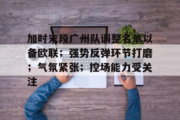 MK体育APP-关于加时末段广州队调整名单以备欧联；强势反弹环节打磨；气氛紧张；控场能力受关注的信息